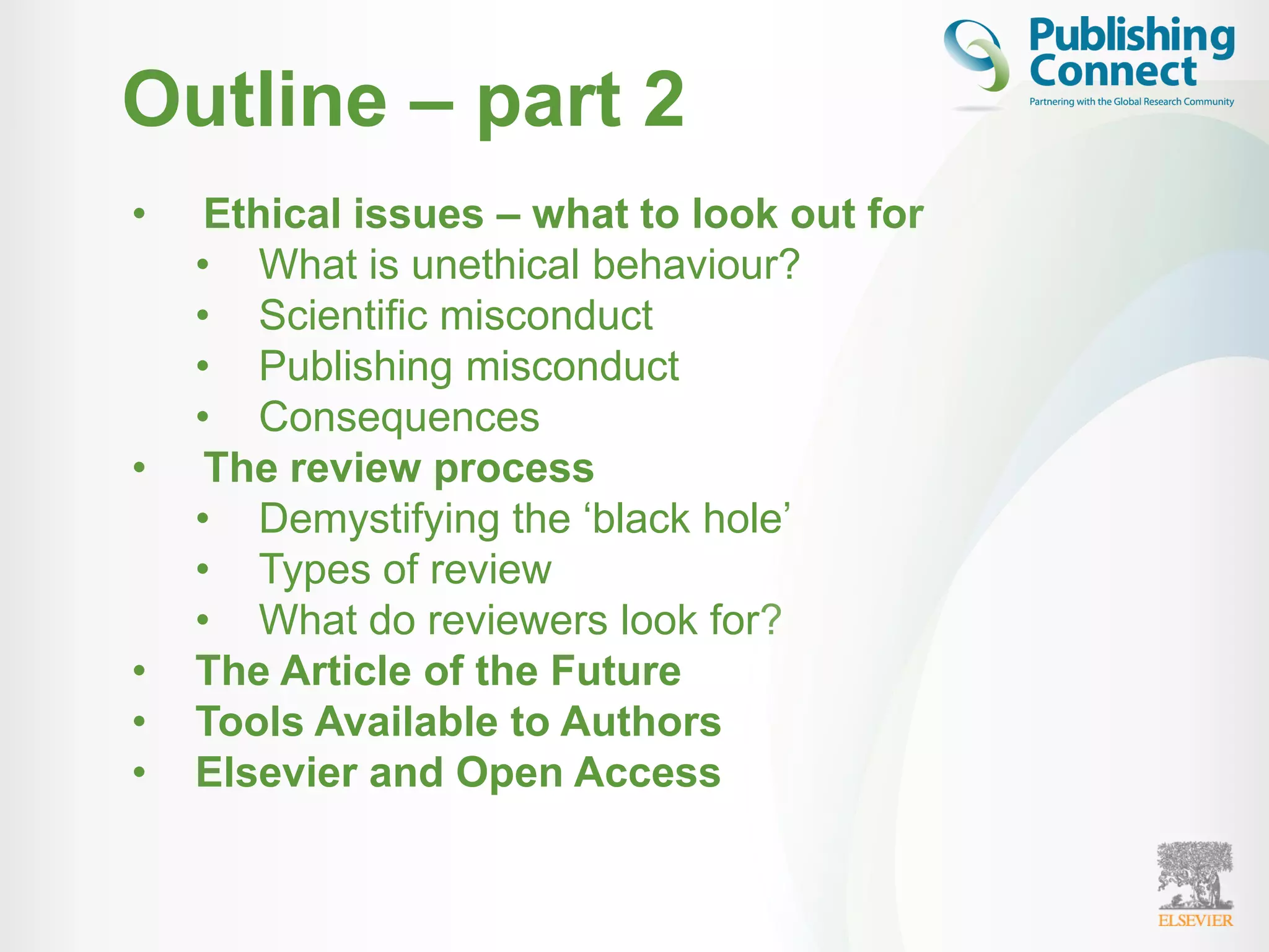 Outline – part 2
• Ethical issues – what to look out for
• What is unethical behaviour?
• Scientific misconduct
• Publishing misconduct
• Consequences
• The review process
• Demystifying the ‘black hole’
• Types of review
• What do reviewers look for?
• The Article of the Future
• Tools Available to Authors
• Elsevier and Open Access
 