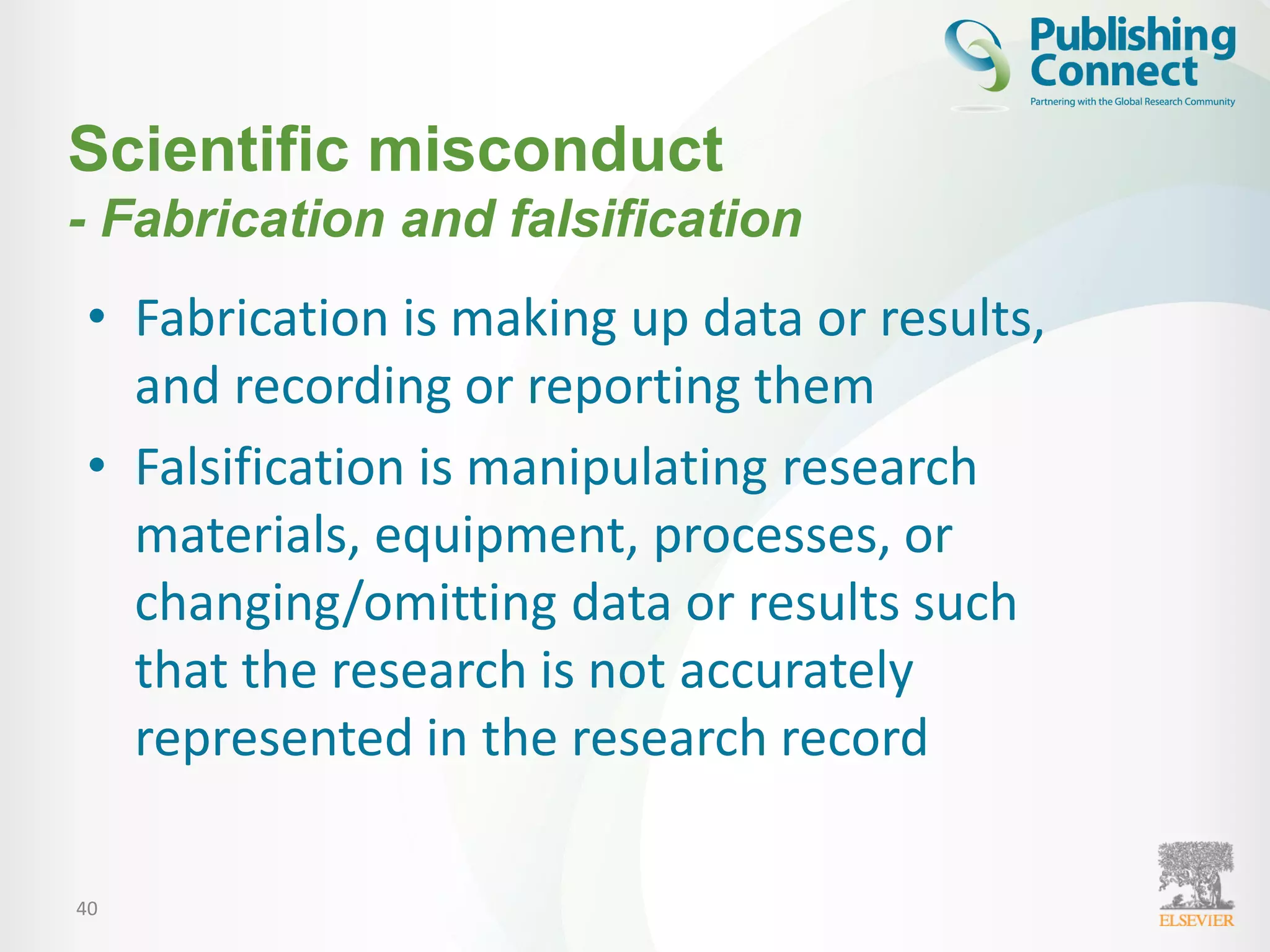 40
Scientific misconduct
- Fabrication and falsification
• Fabrication is making up data or results,
and recording or reporting them
• Falsification is manipulating research
materials, equipment, processes, or
changing/omitting data or results such
that the research is not accurately
represented in the research record
 
