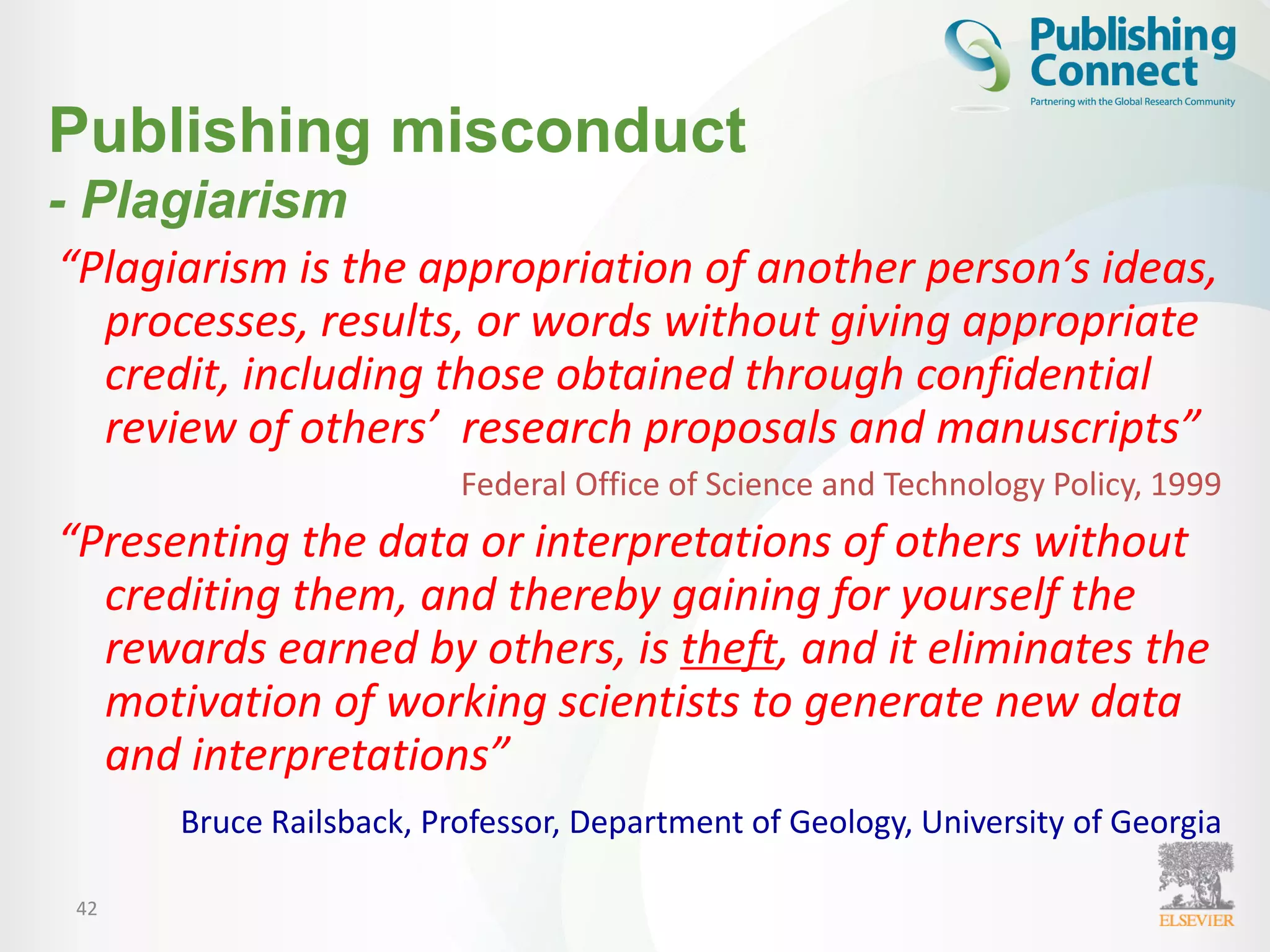 42
“Plagiarism is the appropriation of another person’s ideas,
processes, results, or words without giving appropriate
credit, including those obtained through confidential
review of others’ research proposals and manuscripts”
Federal Office of Science and Technology Policy, 1999
“Presenting the data or interpretations of others without
crediting them, and thereby gaining for yourself the
rewards earned by others, is theft, and it eliminates the
motivation of working scientists to generate new data
and interpretations”
Bruce Railsback, Professor, Department of Geology, University of Georgia
Publishing misconduct
- Plagiarism
 