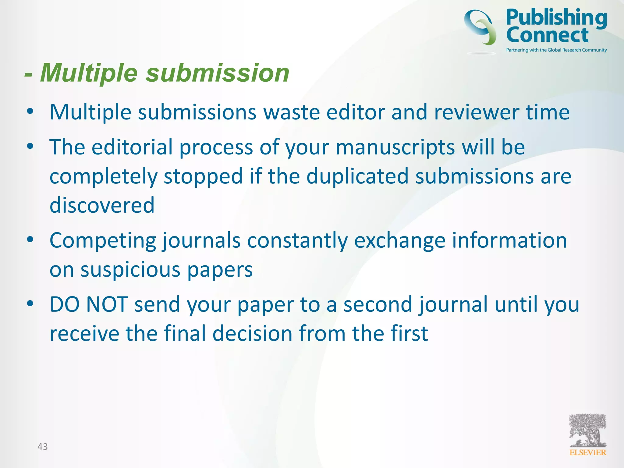 43
• Multiple submissions waste editor and reviewer time
• The editorial process of your manuscripts will be
completely stopped if the duplicated submissions are
discovered
• Competing journals constantly exchange information
on suspicious papers
• DO NOT send your paper to a second journal until you
receive the final decision from the first
- Multiple submission
 