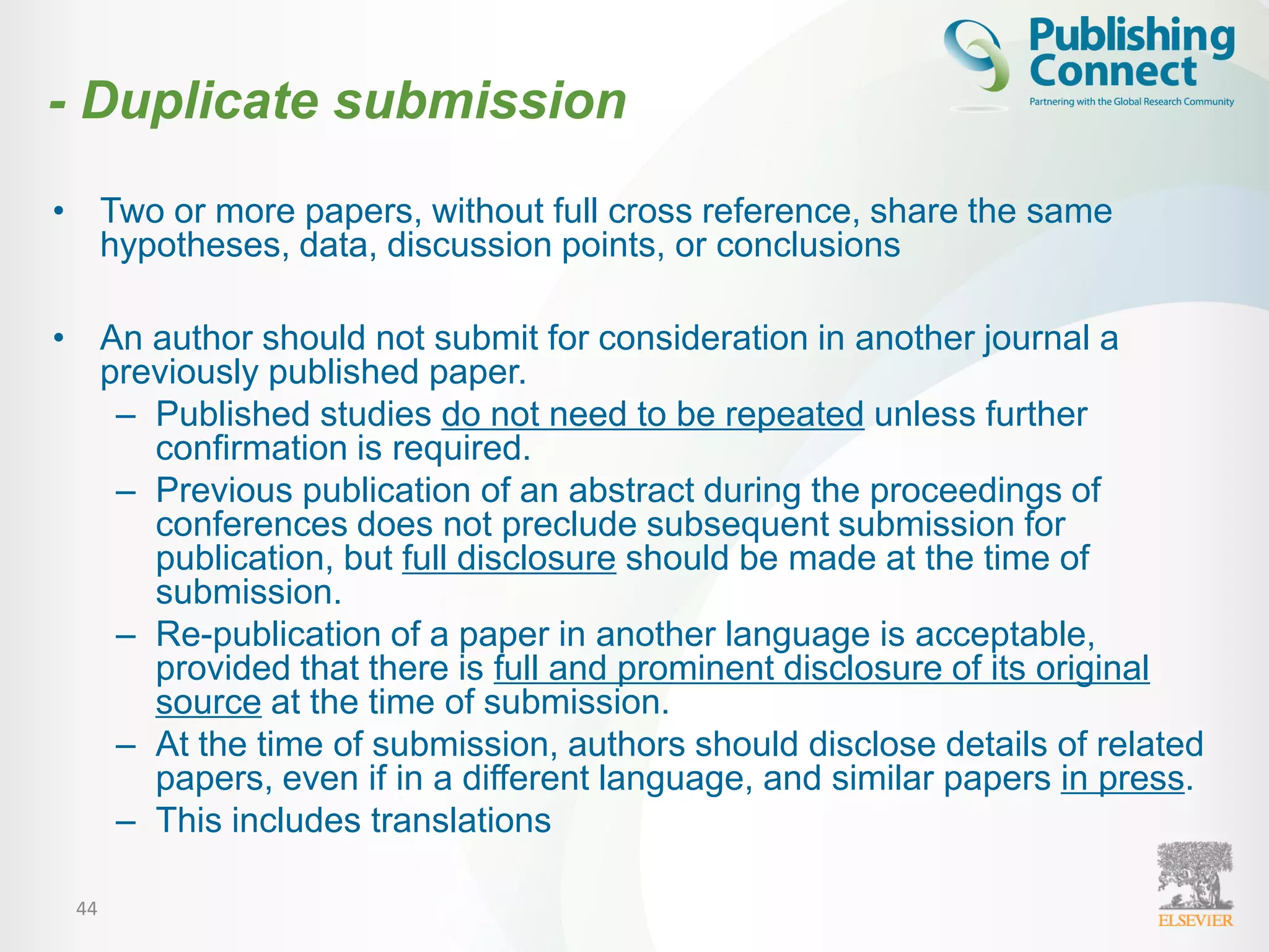44
• Two or more papers, without full cross reference, share the same
hypotheses, data, discussion points, or conclusions
• An author should not submit for consideration in another journal a
previously published paper.
– Published studies do not need to be repeated unless further
confirmation is required.
– Previous publication of an abstract during the proceedings of
conferences does not preclude subsequent submission for
publication, but full disclosure should be made at the time of
submission.
– Re-publication of a paper in another language is acceptable,
provided that there is full and prominent disclosure of its original
source at the time of submission.
– At the time of submission, authors should disclose details of related
papers, even if in a different language, and similar papers in press.
– This includes translations
- Duplicate submission
 
