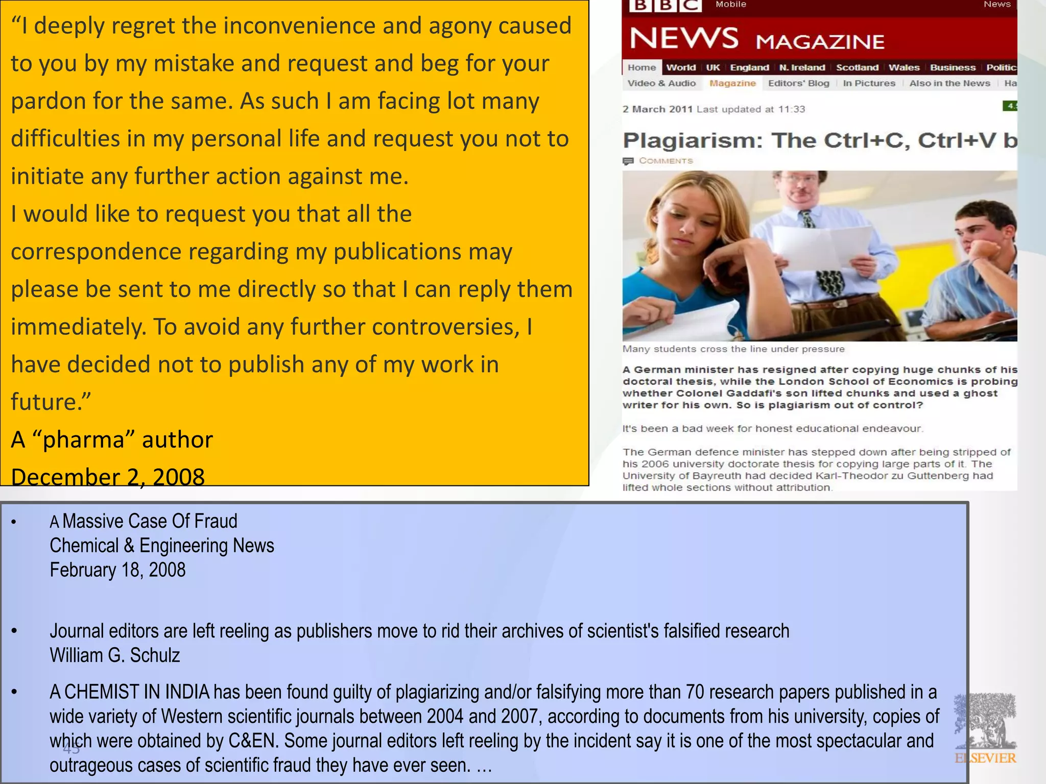 45
“I deeply regret the inconvenience and agony caused
to you by my mistake and request and beg for your
pardon for the same. As such I am facing lot many
difficulties in my personal life and request you not to
initiate any further action against me.
I would like to request you that all the
correspondence regarding my publications may
please be sent to me directly so that I can reply them
immediately. To avoid any further controversies, I
have decided not to publish any of my work in
future.”
A “pharma” author
December 2, 2008
• A Massive Case Of Fraud
Chemical & Engineering News
February 18, 2008
• Journal editors are left reeling as publishers move to rid their archives of scientist's falsified research
William G. Schulz
• A CHEMIST IN INDIA has been found guilty of plagiarizing and/or falsifying more than 70 research papers published in a
wide variety of Western scientific journals between 2004 and 2007, according to documents from his university, copies of
which were obtained by C&EN. Some journal editors left reeling by the incident say it is one of the most spectacular and
outrageous cases of scientific fraud they have ever seen. …
 