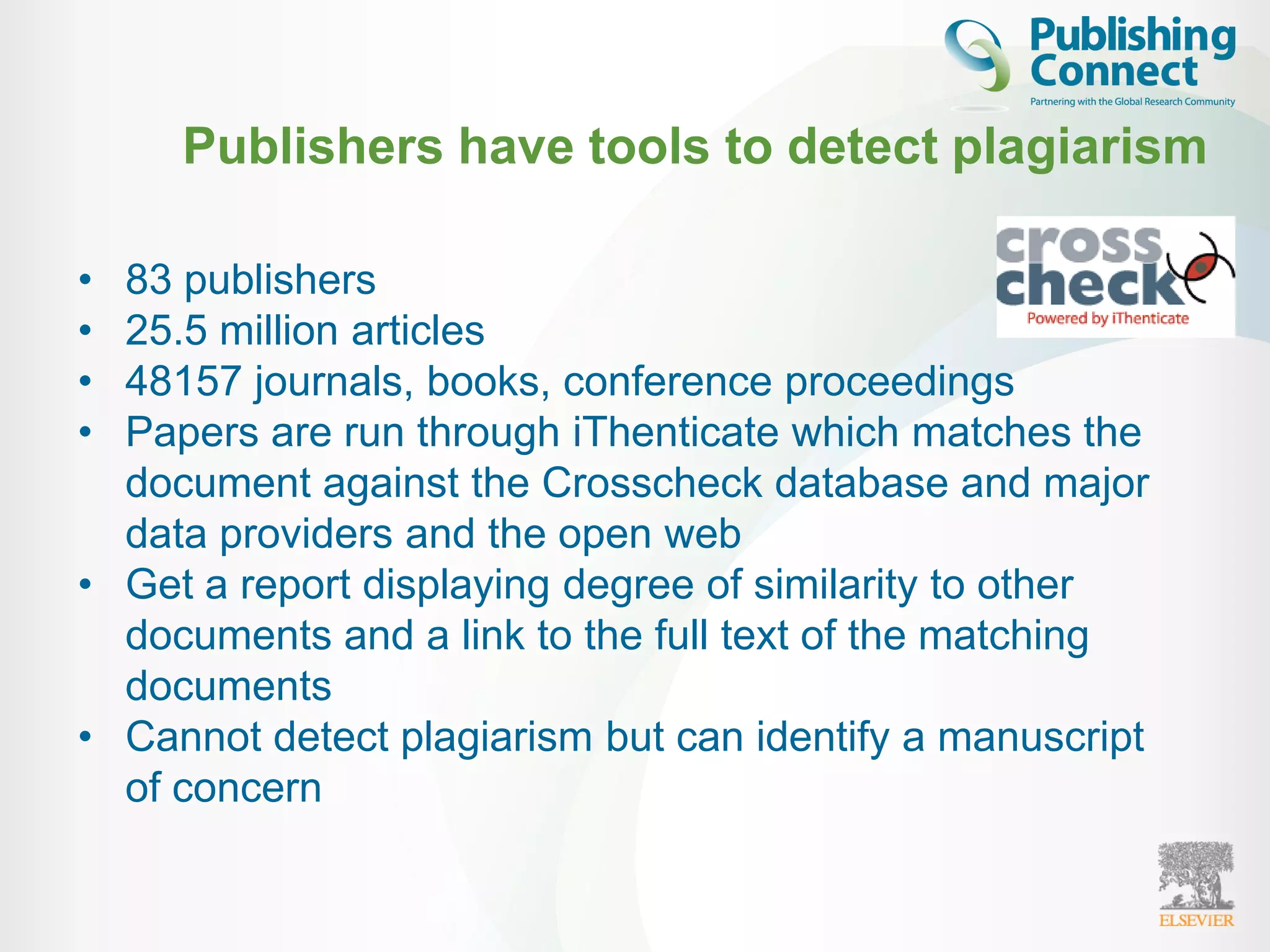 • 83 publishers
• 25.5 million articles
• 48157 journals, books, conference proceedings
• Papers are run through iThenticate which matches the
document against the Crosscheck database and major
data providers and the open web
• Get a report displaying degree of similarity to other
documents and a link to the full text of the matching
documents
• Cannot detect plagiarism but can identify a manuscript
of concern
Publishers have tools to detect plagiarism
 