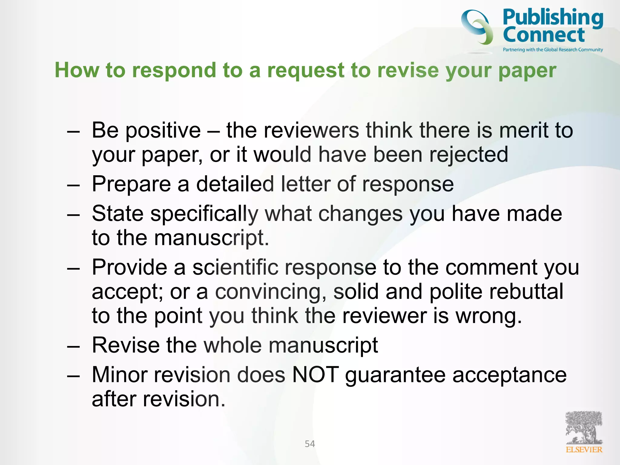 How to respond to a request to revise your paper
– Be positive – the reviewers think there is merit to
your paper, or it would have been rejected
– Prepare a detailed letter of response
– State specifically what changes you have made
to the manuscript.
– Provide a scientific response to the comment you
accept; or a convincing, solid and polite rebuttal
to the point you think the reviewer is wrong.
– Revise the whole manuscript
– Minor revision does NOT guarantee acceptance
after revision.
54
 