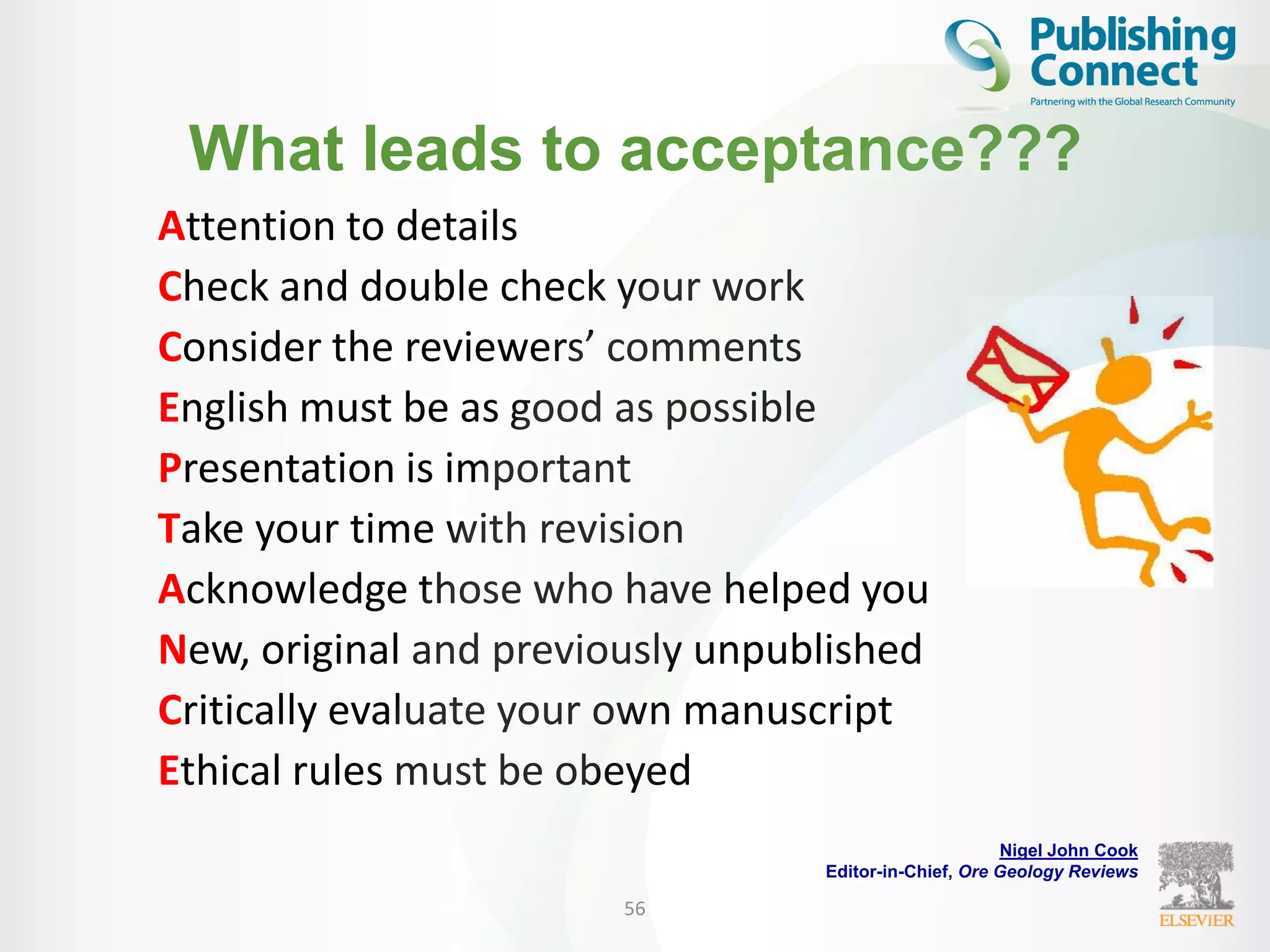 What leads to acceptance???
Attention to details
Check and double check your work
Consider the reviewers’ comments
English must be as good as possible
Presentation is important
Take your time with revision
Acknowledge those who have helped you
New, original and previously unpublished
Critically evaluate your own manuscript
Ethical rules must be obeyed
56
Nigel John Cook
Editor-in-Chief, Ore Geology Reviews
 