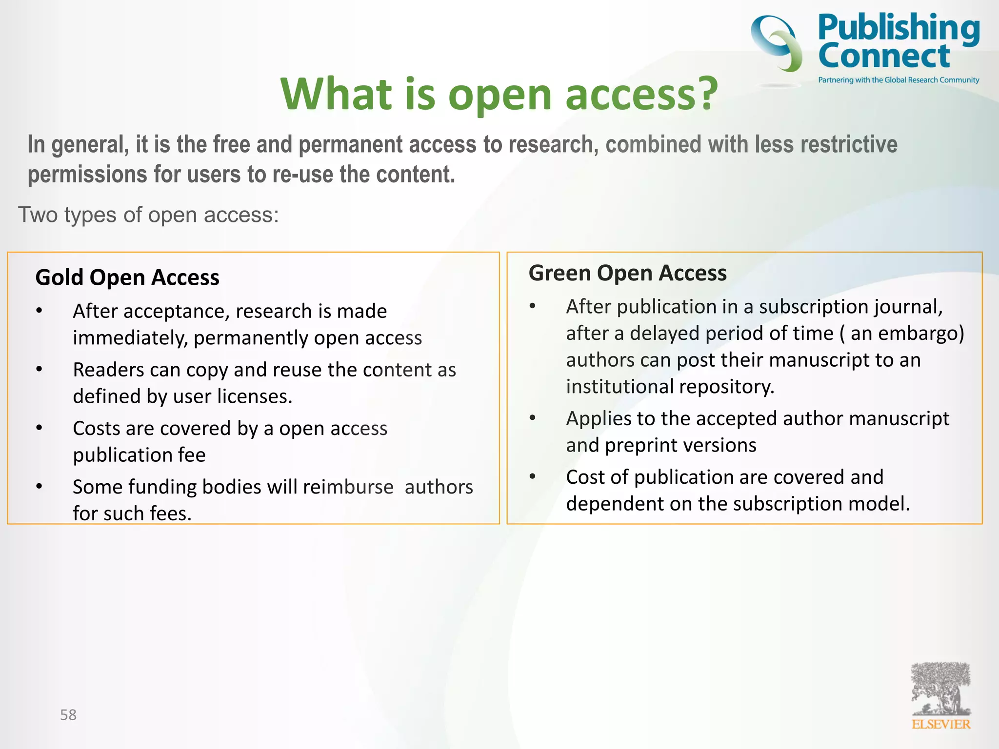 What is open access?
Gold Open Access
• After acceptance, research is made
immediately, permanently open access
• Readers can copy and reuse the content as
defined by user licenses.
• Costs are covered by a open access
publication fee
• Some funding bodies will reimburse authors
for such fees.
Green Open Access
• After publication in a subscription journal,
after a delayed period of time ( an embargo)
authors can post their manuscript to an
institutional repository.
• Applies to the accepted author manuscript
and preprint versions
• Cost of publication are covered and
dependent on the subscription model.
58
In general, it is the free and permanent access to research, combined with less restrictive
permissions for users to re-use the content.
Two types of open access:
 