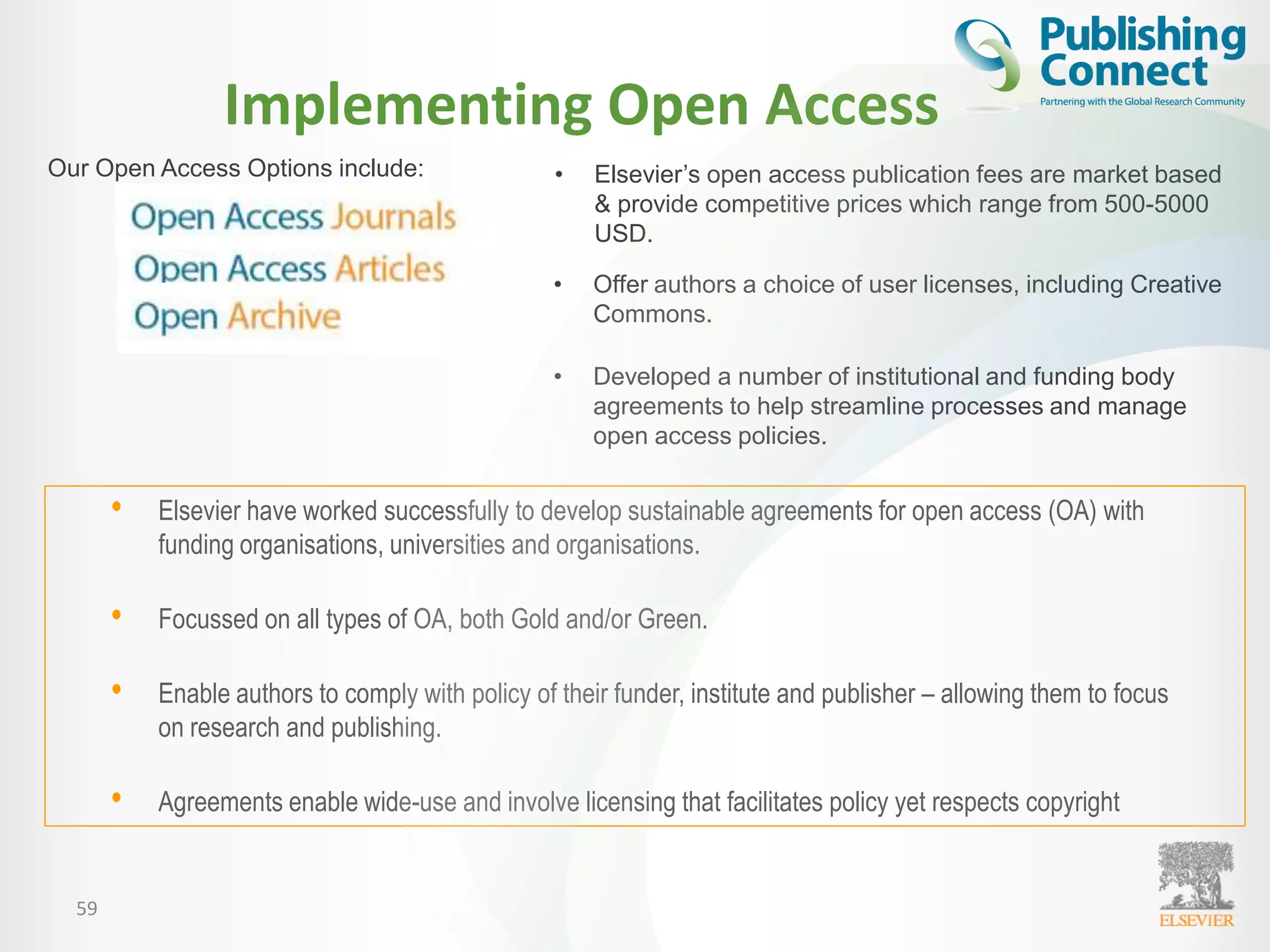 Implementing Open Access
59
• Elsevier’s open access publication fees are market based
& provide competitive prices which range from 500-5000
USD.
Our Open Access Options include:
• Elsevier have worked successfully to develop sustainable agreements for open access (OA) with
funding organisations, universities and organisations.
• Focussed on all types of OA, both Gold and/or Green.
• Enable authors to comply with policy of their funder, institute and publisher – allowing them to focus
on research and publishing.
• Agreements enable wide-use and involve licensing that facilitates policy yet respects copyright
• Offer authors a choice of user licenses, including Creative
Commons.
• Developed a number of institutional and funding body
agreements to help streamline processes and manage
open access policies.
 