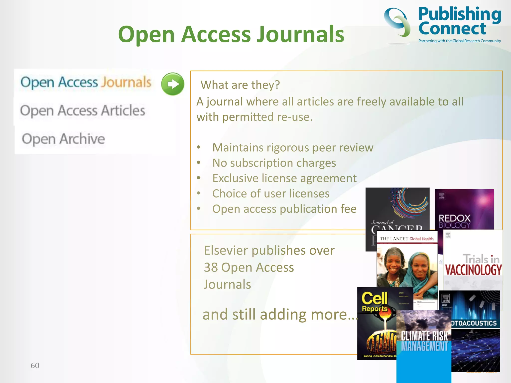 Open Access Journals
60
A journal where all articles are freely available to all
with permitted re-use.
• Maintains rigorous peer review
• No subscription charges
• Exclusive license agreement
• Choice of user licenses
• Open access publication fee
Elsevier publishes over
38 Open Access
Journals
and still adding more…
What are they?
 