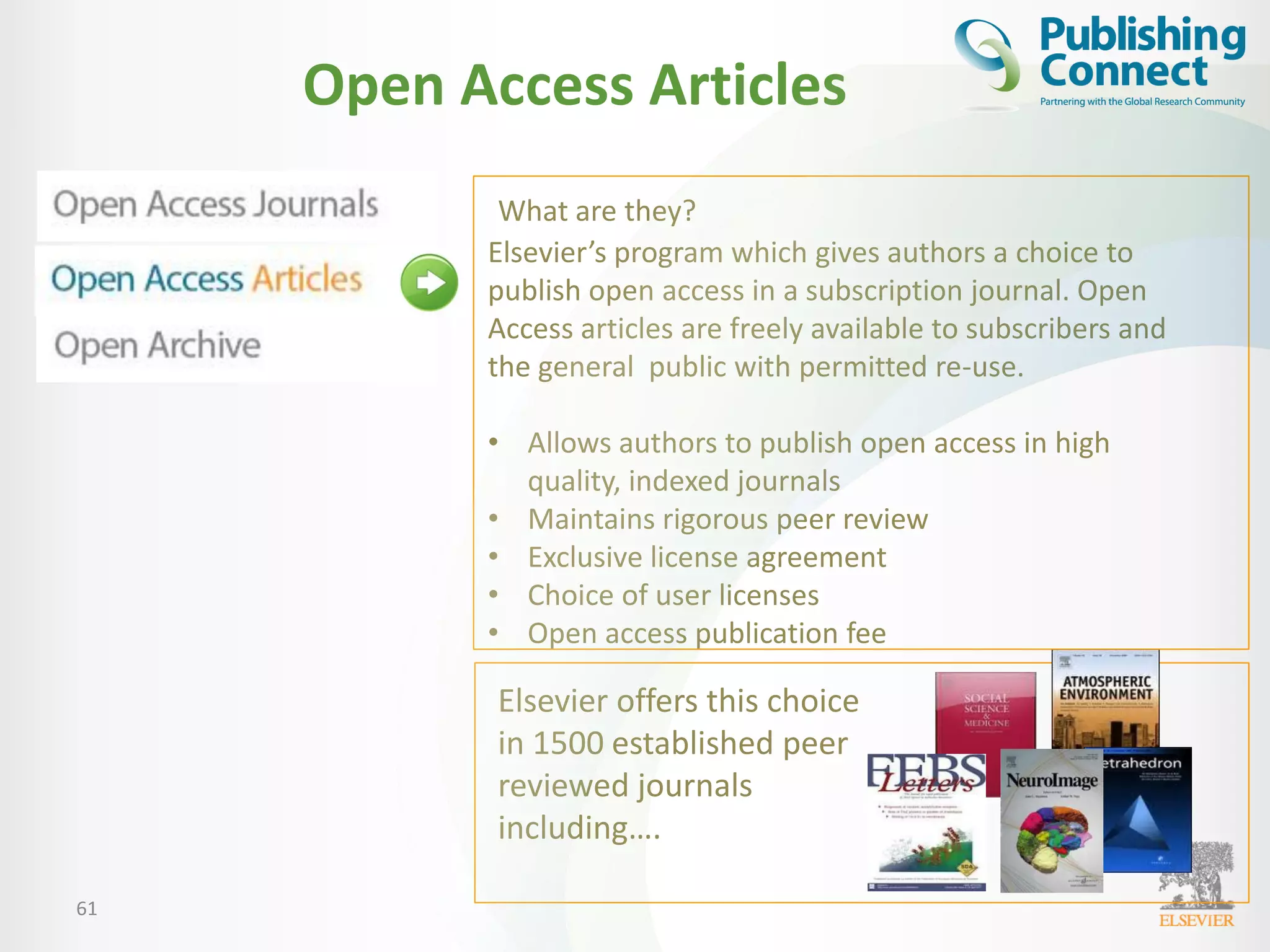 61
Open Access Articles
What are they?
Elsevier’s program which gives authors a choice to
publish open access in a subscription journal. Open
Access articles are freely available to subscribers and
the general public with permitted re-use.
• Allows authors to publish open access in high
quality, indexed journals
• Maintains rigorous peer review
• Exclusive license agreement
• Choice of user licenses
• Open access publication fee
Elsevier offers this choice
in 1500 established peer
reviewed journals
including….
 