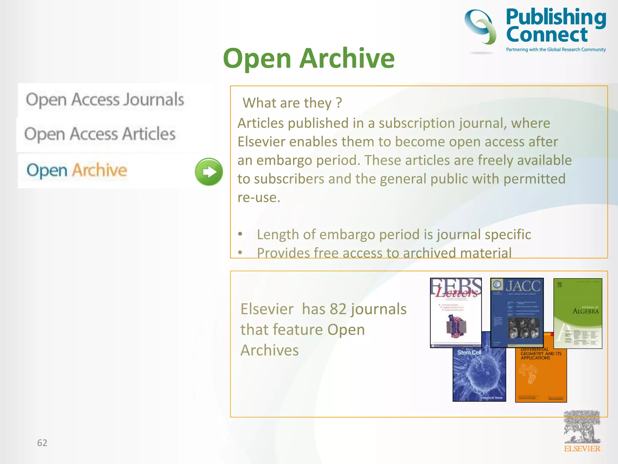 Open Archive
62
What are they ?
Articles published in a subscription journal, where
Elsevier enables them to become open access after
an embargo period. These articles are freely available
to subscribers and the general public with permitted
re-use.
• Length of embargo period is journal specific
• Provides free access to archived material
Elsevier has 82 journals
that feature Open
Archives
 