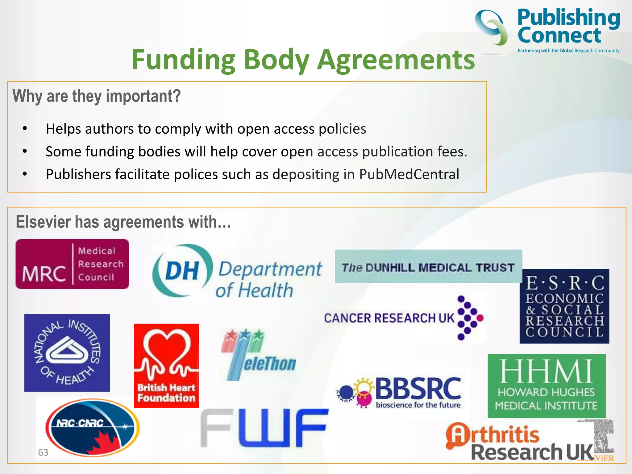 Funding Body Agreements
• Helps authors to comply with open access policies
• Some funding bodies will help cover open access publication fees.
• Publishers facilitate polices such as depositing in PubMedCentral
63
Elsevier has agreements with…
Why are they important?
 