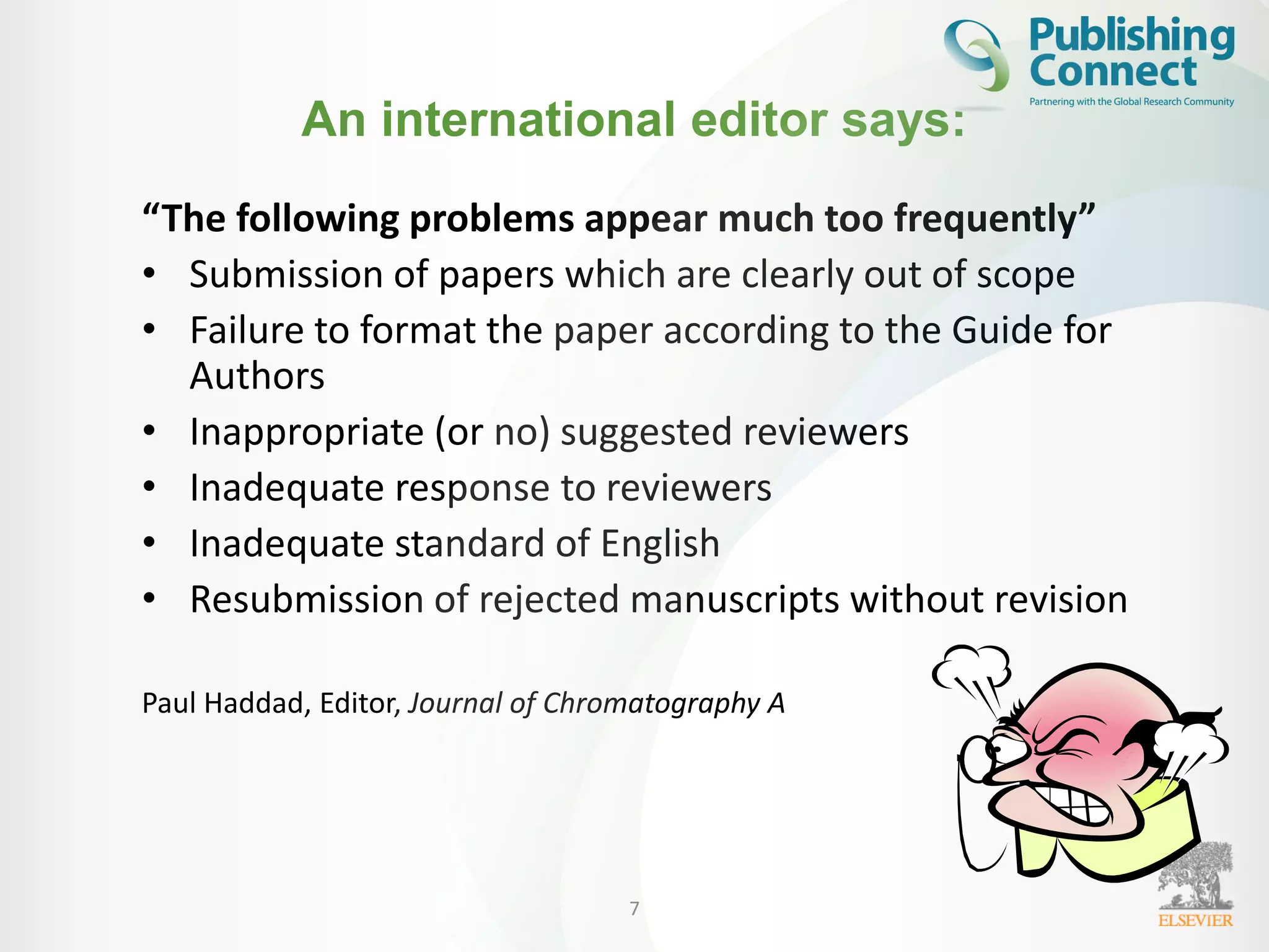 An international editor says:
“The following problems appear much too frequently”
• Submission of papers which are clearly out of scope
• Failure to format the paper according to the Guide for
Authors
• Inappropriate (or no) suggested reviewers
• Inadequate response to reviewers
• Inadequate standard of English
• Resubmission of rejected manuscripts without revision
Paul Haddad, Editor, Journal of Chromatography A
7
 