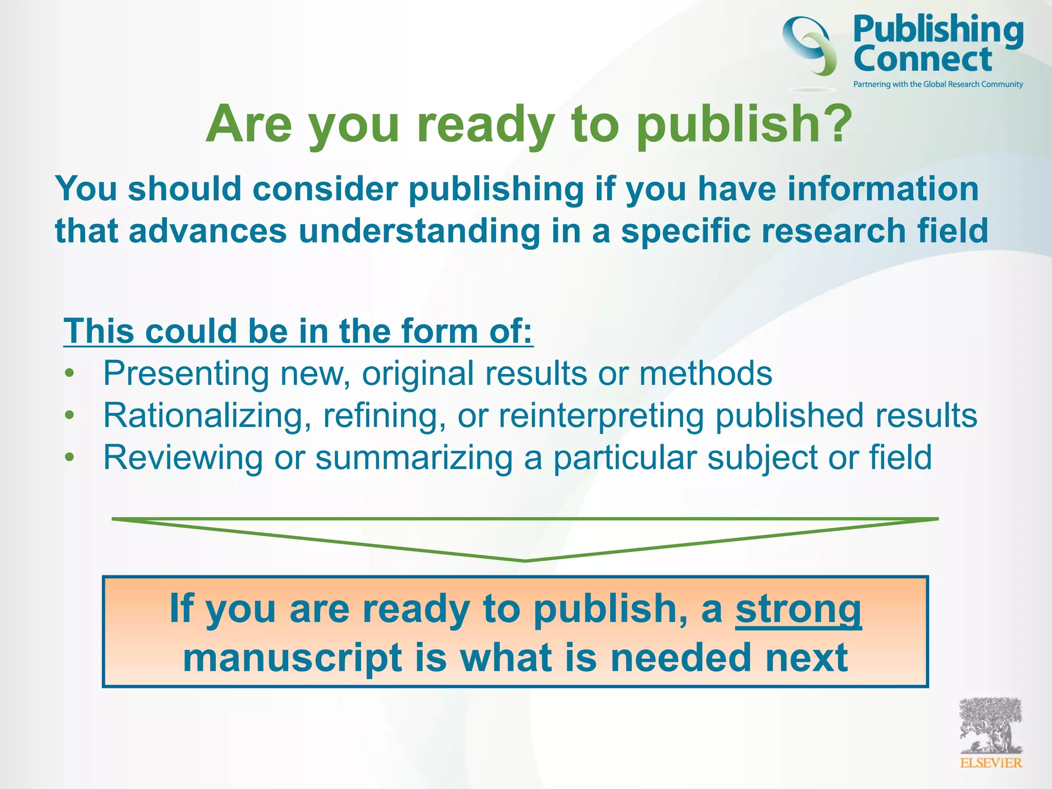 You should consider publishing if you have information
that advances understanding in a specific research field
Are you ready to publish?
This could be in the form of:
• Presenting new, original results or methods
• Rationalizing, refining, or reinterpreting published results
• Reviewing or summarizing a particular subject or field
If you are ready to publish, a strong
manuscript is what is needed next
 