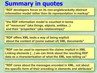 Summary in quotes
"RDF developers focus on its non-anglebracketty abstract
information model rather than its representation in markup"

"the RDF information model is couched in terms
 of "resources" (aka things, objects, entities...)
 and their "properties" (aka relationships)"

"RDF offers XML tools a way of being explicit
 about the content of (some subset of) XML documents"

"RDF can be used to represent the claims implicit in XML
Linking elements […] we can think about the resulting RDF
data as a characterisation of what the XML was telling us"

"RDF cares about the messages encoded in XML, not about
the specific form of their encoding in elements and attributes"
 