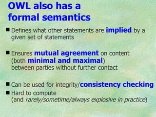 OWL also has a
formal semantics
 Defines what other statements are implied by a
  given set of statements

 Ensures mutual agreement on content
  (both minimal and maximal)
  between parties without further contact

 Can be used for integrity/consistency checking
 Hard to compute
  (and rarely/sometime/always explosive in practice)
 