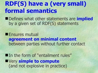 RDF(S) have a (very small)
formal semantics
 Defines what other statements are implied
  by a given set of RDF(S) statements

 Ensures mutual
  agreement on minimal content
  between parties without further contact

 In the form of “entailment rules”
 Very simple to compute
  (and not explosive in practice)
 