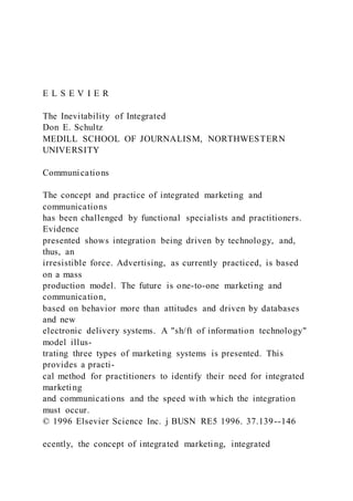 E L S E V I E R
The Inevitability of Integrated
Don E. Schultz
MEDILL SCHOOL OF JOURNALISM, NORTHWESTERN
UNIVERSITY
Communications
The concept and practice of integrated marketing and
communications
has been challenged by functional specialists and practitioners.
Evidence
presented shows integration being driven by technology, and,
thus, an
irresistible force. Advertising, as currently practiced, is based
on a mass
production model. The future is one-to-one marketing and
communication,
based on behavior more than attitudes and driven by databases
and new
electronic delivery systems. A "sh/ft of information technology"
model illus-
trating three types of marketing systems is presented. This
provides a practi-
cal method for practitioners to identify their need for integrated
marketing
and communications and the speed with which the integration
must occur.
© 1996 Elsevier Science Inc. j BUSN RE5 1996. 37.139--146
ecently, the concept of integrated marketing, integrated
 
