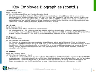 Key Employee Biographies (contd.)
30
© 2008, Cognizant Technology Solutions. Confidential
Crispin Davis
Board: Executive Board
Job Title: Chief Executive Officer and Member, Executive Board
 Mr. Davis swrves as Chief Executive Officer and Member, Executive Board of Reed Elsevier NV. He serves as Non-
executive director of GlaxoSmithKline since July 2003. Sir Davis was knighted in the June 2004 honours list and Chief
Executive Officer of Aegis Group from 1994 to 1999. From 1990 to 1993 he was at Guinness Group, where he was an
executive director and held the position of Group Managing Director of United Distillers. Prior to that he spent 20 years
at Proctor & Gamble, latterly as President, North American Food Division.
Mark Armour
Board: Executive Board
Job Title: Chief Financial Officer and Member, Executive Board
 Mr. Armour serves as Chief Financial Officer and Member, Executive Board of Reed Elsevier NV. He was appointed a
member of the Supervisory Board of Elsevier Reed Finance BV in December 1998. He was Deputy Chief Financial Officer
of Reed Elsevier from 1995 to 1996. Prior to joining Reed Elsevier, he was a partner in Price Waterhouse.
Erik Engstrom
Board: Executive Board
Job Title: Member, Executive Board
 Mr. Engstrom serves as Member, Executive Board of Reed Elsevier NV. He is Chief Executive Officer of the Elsevier
division. He joined Reed Elsevier in August 2004, when he was also appointed a director of Reed Elsevier Group plc and
Reed Elsevier PLC. Non-executive director of Eniro AB. Prior to joining Reed Elsevier, was general partner at General
Atlantic Partners. Before that was president and chief operating officer of Random House. Began his career as a
consultant with McKinsey.
Jan Hommen
Board: Non Executive Board
Job Title: Chairman Supervisory Board
 Mr. Hommen serves as Chairman, Supervisory Board of Reed Elsevier NV. Chairman of the Supervisory Board of TNT NV
and Academisch Ziekenhuis Maastricht, a member of the Supervisory Board of Koninklijke Ahold NV and ING NV. Is also
Chairman of the Supervisory Board of TIAS, business school of the University of Tilburg. Was vice-chairman of the
board of management and chief financial officer of Royal Philips Electronics NV until his retirement in 2005.
 