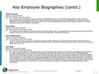 31
© 2008, Cognizant Technology Solutions. Confidential
Patrick Tierney
Board: Executive Board
Job Title: Member, Executive Board
 Mr. Tierney serves as Member, Executive Board of Reed Elsevier NV. He is Chief Executive Officer of the Harcourt
Education division. Joined Reed Elsevier in January 2003 and appointed a director of Reed Elsevier Group plc, Reed
Elsevier PLC and Reed Elsevier NV in April 2003. Prior to joining Reed Elsevier was chief executive officer of Thomson
Financial, part of the Thomson Corporation.
Mark Elliott
Board: Non Executive Board
Job Title: Member, Supervisory Board
 Mr. Elliott serves as Member, Supervisory Board of Reed Elsevier NV. He was appointed a non-executive director of Reed
Elsevier Group plc and Reed Elsevier PLC. General Manager IBM, Global ISV Solutions.
Dien de Boer-Kruyt
Board: Non Executive Board
Job Title: Member, Supervisory Board
 Mr. Boer-Kruyt serves as Member, Supervisory Board of Reed Elsevier NV. He serves Elsevier Reed Finance BV since
2000. A member of the Supervisory Boards of Sara Lee/DE, a subsidiary of Sara Lee Corporation, Imtech NV and Allianz
Nederland Group NV.
Lisa Hook
Board: Non Executive Board
Job Title: Member, Supervisory Board
 Ms. Hook serves as Member, Supervisory Board of Reed Elsevier NV. She has over 20 years of management experience
in media, entertainment and information businesses. Until December 2004, she was President of AOL Broadband,
Premium and Developer Services. Prior to joining AOL she was a partner at Brera Capital, a New York based leveraged
buyout fund and at Alpine Capital, a private equity fund focused on media and telecom investments. Previously she was
a Vice President at Time Warner Inc. where she managed corporate transactions, mergers and acquisitions, and before
that was Executive Vice President/Chief Operating Officer at Time Warner Telecom. She started her career at the US law
firm of Hogan & Hartson, having graduated at Duke University and the Dickinson School of Law. Ms Hook is a director of
Covad Communications Inc. and K12 Inc., and is a member of the Board of Trustees of the National Public Radio
Foundation.
Key Employee Biographies (contd.)
 