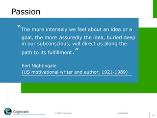 39
© 2008, Cognizant Confidential
“The more intensely we feel about an idea or a
goal, the more assuredly the idea, buried deep
in our subconscious, will direct us along the
path to its fulfillment.”
Earl Nightingale
(US motivational writer and author, 1921-1989)
Passion
 