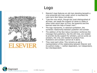 9
© 2008, Cognizant. Confidential
Logo
 Elsevier’s logo features an old man standing beneath a
vine-entwined elm tree under which is inscribed the
Latin term Non Solus (not alone).
 “Like the vine which, though the most distinguished of
all trees, yet needs the support of canes or stake or
other trees which bear no fruit, the powerful and the
learned need the help of lesser men.”
 The logo represents, in classical symbolism, the
symbiotic relationship between publisher and scholar.
 The addition of the Non Solus inscription reinforces the
message that publishers, like the elm tree, are needed
to provide sturdy support for scholars, just as surely as
scholars, the vine, are needed to produce fruit.
Publishers and scholars cannot do it alone.
 They need each other. This remains as apt a
representation of the relationship between Elsevier and
its authors today — neither dependent, nor independent,
but interdependent.
 