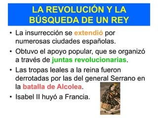 LA REVOLUCIÓN Y LA
      BÚSQUEDA DE UN REY
• La insurrección se extendió por
  numerosas ciudades españolas.
• Obtuvo el apoyo popular, que se organizó
  a través de juntas revolucionarias.
• Las tropas leales a la reina fueron
  derrotadas por las del general Serrano en
  la batalla de Alcolea.
• Isabel II huyó a Francia.
 