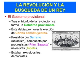 LA REVOLUCIÓN Y LA
      BÚSQUEDA DE UN REY
• El Gobierno provisional
  – Tras el triunfo de la revolución se
    formó un Gobierno provisional.
  – Éste debía promover la elección
    de Cortes constituyentes.
  – Presidido por Serrano
    (unionista), compuesto por
    progresistas (Prim, Sagasta) y
    unionistas (Topete).
  – Estaban excluidos los
    demócratas.
 