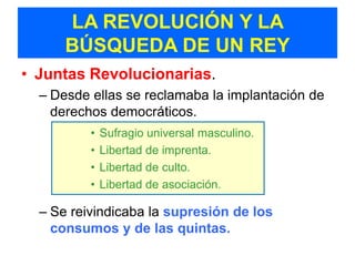 LA REVOLUCIÓN Y LA
      BÚSQUEDA DE UN REY
• Juntas Revolucionarias.
  – Desde ellas se reclamaba la implantación de
    derechos democráticos.
          •   Sufragio universal masculino.
          •   Libertad de imprenta.
          •   Libertad de culto.
          •   Libertad de asociación.

  – Se reivindicaba la supresión de los
    consumos y de las quintas.
 