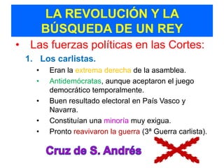 LA REVOLUCIÓN Y LA
        BÚSQUEDA DE UN REY
• Las fuerzas políticas en las Cortes:
 1. Los carlistas.
    •    Eran la extrema derecha de la asamblea.
    •    Antidemócratas, aunque aceptaron el juego
         democrático temporalmente.
    •    Buen resultado electoral en País Vasco y
         Navarra.
    •    Constituían una minoría muy exigua.
    •    Pronto reavivaron la guerra (3ª Guerra carlista).
 
