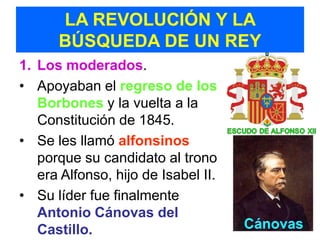 LA REVOLUCIÓN Y LA
      BÚSQUEDA DE UN REY
1. Los moderados.
• Apoyaban el regreso de los
   Borbones y la vuelta a la
   Constitución de 1845.
• Se les llamó alfonsinos
   porque su candidato al trono
   era Alfonso, hijo de Isabel II.
• Su líder fue finalmente
   Antonio Cánovas del
   Castillo.
 