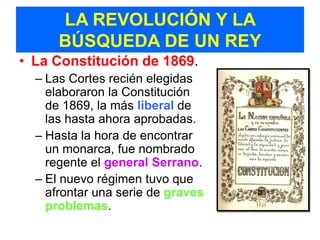 LA REVOLUCIÓN Y LA
      BÚSQUEDA DE UN REY
• La Constitución de 1869.
  – Las Cortes recién elegidas
    elaboraron la Constitución
    de 1869, la más liberal de
    las hasta ahora aprobadas.
  – Hasta la hora de encontrar
    un monarca, fue nombrado
    regente el general Serrano.
  – El nuevo régimen tuvo que
    afrontar una serie de graves
    problemas.
 