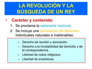 LA REVOLUCIÓN Y LA
        BÚSQUEDA DE UN REY
•   Carácter y contenido:
    1. Se proclama la soberanía nacional.
    2. Se incluye una declaración de derechos
       individuales naturales e inalienables:
      – Derecho de reunión y asociación.
       – Derecho de reunión y asociación.
      – Derecho a la inviolabilidad del domicilio y de la
       –correspondencia.
          Derecho a la inviolabilidad del domicilio y de
          la correspondencia.
      – Libertad de cultos religiosos.
       – Libertad de cultos religiosos.
      – Libertad de enseñanza.
       – Libertad de enseñanza.
 