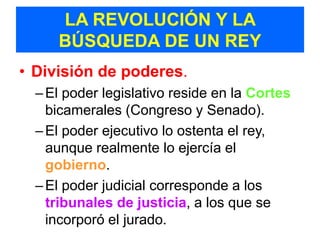 LA REVOLUCIÓN Y LA
     BÚSQUEDA DE UN REY
• División de poderes.
  – El poder legislativo reside en la Cortes
    bicamerales (Congreso y Senado).
  – El poder ejecutivo lo ostenta el rey,
    aunque realmente lo ejercía el
    gobierno.
  – El poder judicial corresponde a los
    tribunales de justicia, a los que se
    incorporó el jurado.
 