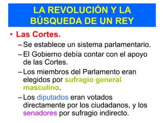 LA REVOLUCIÓN Y LA
     BÚSQUEDA DE UN REY
• Las Cortes.
  – Se establece un sistema parlamentario.
  – El Gobierno debía contar con el apoyo
    de las Cortes.
  – Los miembros del Parlamento eran
    elegidos por sufragio general
    masculino.
  – Los diputados eran votados
    directamente por los ciudadanos, y los
    senadores por sufragio indirecto.
 