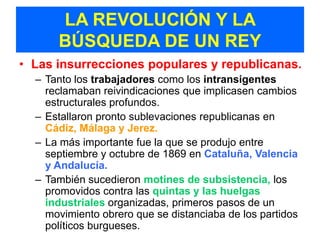 LA REVOLUCIÓN Y LA
      BÚSQUEDA DE UN REY
• Las insurrecciones populares y republicanas.
  – Tanto los trabajadores como los intransigentes
    reclamaban reivindicaciones que implicasen cambios
    estructurales profundos.
  – Estallaron pronto sublevaciones republicanas en
    Cádiz, Málaga y Jerez.
  – La más importante fue la que se produjo entre
    septiembre y octubre de 1869 en Cataluña, Valencia
    y Andalucía.
  – También sucedieron motines de subsistencia, los
    promovidos contra las quintas y las huelgas
    industriales organizadas, primeros pasos de un
    movimiento obrero que se distanciaba de los partidos
    políticos burgueses.
 