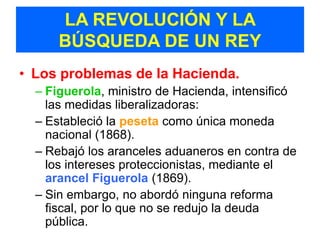 LA REVOLUCIÓN Y LA
      BÚSQUEDA DE UN REY
• Los problemas de la Hacienda.
  – Figuerola, ministro de Hacienda, intensificó
    las medidas liberalizadoras:
  – Estableció la peseta como única moneda
    nacional (1868).
  – Rebajó los aranceles aduaneros en contra de
    los intereses proteccionistas, mediante el
    arancel Figuerola (1869).
  – Sin embargo, no abordó ninguna reforma
    fiscal, por lo que no se redujo la deuda
    pública.
 
