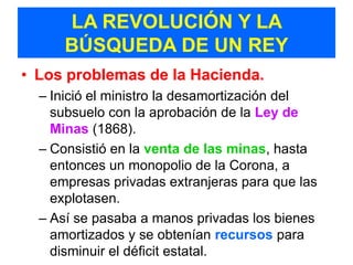 LA REVOLUCIÓN Y LA
      BÚSQUEDA DE UN REY
• Los problemas de la Hacienda.
  – Inició el ministro la desamortización del
    subsuelo con la aprobación de la Ley de
    Minas (1868).
  – Consistió en la venta de las minas, hasta
    entonces un monopolio de la Corona, a
    empresas privadas extranjeras para que las
    explotasen.
  – Así se pasaba a manos privadas los bienes
    amortizados y se obtenían recursos para
    disminuir el déficit estatal.
 