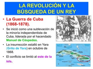 LA REVOLUCIÓN Y LA
           BÚSQUEDA DE UN REY
• La Guerra de Cuba
  (1868-1878).
• Se inició como una sublevación de
  la minoría independentista de
  Cuba, liderada por el hacendado
  Manuel de Céspedes.
• La insurrección estalló en Yara
  (Grito de Yara) en octubre de
  1868.
• El conflicto se limitó al este de la
  isla.
 