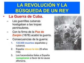 LA REVOLUCIÓN Y LA
              BÚSQUEDA DE UN REY
•       La Guerra de Cuba.
    –     Las guerrillas cubanas
          hostigaban a las tropas
          peninsulares.
    –     Con la firma de la Paz de
          Zanjón (1878) acabó la guerra.
    –     Consecuencias de la guerra:
         1.   130.000 muertos españoles y
              cubanos.
         2.   España retuvo la isla 20 años
              más.
         3.   Los hacendados fieles a España
              conspiraron a favor de la causa
              alfonsina.
 