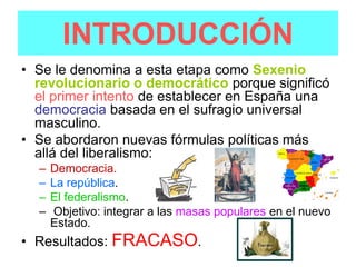 INTRODUCCIÓN
• Se le denomina a esta etapa como Sexenio
  revolucionario o democrático porque significó
  el primer intento de establecer en España una
  democracia basada en el sufragio universal
  masculino.
• Se abordaron nuevas fórmulas políticas más
  allá del liberalismo:
  –   Democracia.
  –   La república.
  –   El federalismo.
  –   Objetivo: integrar a las masas populares en el nuevo
      Estado.
• Resultados: FRACASO.
 