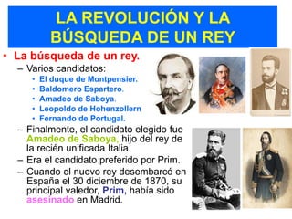 LA REVOLUCIÓN Y LA
           BÚSQUEDA DE UN REY
• La búsqueda de un rey.
  – Varios candidatos:
     •   El duque de Montpensier.
     •   Baldomero Espartero.
     •   Amadeo de Saboya.
     •   Leopoldo de Hohenzollern
     •   Fernando de Portugal.
  – Finalmente, el candidato elegido fue
    Amadeo de Saboya, hijo del rey de
    la recién unificada Italia.
  – Era el candidato preferido por Prim.
  – Cuando el nuevo rey desembarcó en
    España el 30 diciembre de 1870, su
    principal valedor, Prim, había sido
    asesinado en Madrid.
 