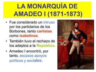 LA MONARQUÍA DE
    AMADEO I (1871-1873)
• Fue considerado un intruso
  por los partidarios de los
  Borbones, tanto carlistas
  como isabelinos.
• También tuvo el rechazo de
  los adeptos a la República.
• Amadeo I encontró, por
  tanto, escasos apoyos
  políticos y sociales.
 