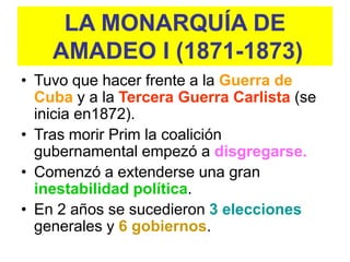 LA MONARQUÍA DE
    AMADEO I (1871-1873)
• Tuvo que hacer frente a la Guerra de
  Cuba y a la Tercera Guerra Carlista (se
  inicia en1872).
• Tras morir Prim la coalición
  gubernamental empezó a disgregarse.
• Comenzó a extenderse una gran
  inestabilidad política.
• En 2 años se sucedieron 3 elecciones
  generales y 6 gobiernos.
 