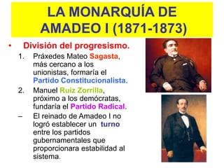 LA MONARQUÍA DE
            AMADEO I (1871-1873)
•       División del progresismo.
    1.    Práxedes Mateo Sagasta,
          más cercano a los
          unionistas, formaría el
          Partido Constitucionalista.
    2.    Manuel Ruiz Zorrilla,
          próximo a los demócratas,
          fundaría el Partido Radical.
    –     El reinado de Amadeo I no
          logró establecer un turno
          entre los partidos
          gubernamentales que
          proporcionara estabilidad al
          sistema.
 