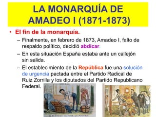 LA MONARQUÍA DE
      AMADEO I (1871-1873)
• El fin de la monarquía.
  – Finalmente, en febrero de 1873, Amadeo I, falto de
    respaldo político, decidió abdicar.
  – En esta situación España estaba ante un callejón
    sin salida.
  – El establecimiento de la República fue una solución
    de urgencia pactada entre el Partido Radical de
    Ruiz Zorrilla y los diputados del Partido Republicano
    Federal.
 