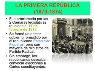 LA PRIMERA REPÚBLICA
           (1873-1874)
• Fue proclamada por las
  2 Cámaras legislativas
  reunidas el 11 de
  febrero de 1873.
• Se formó un primer
  gobierno, presidido por
  el republicano Estanislao
  Figueras, pero con
  mayoría de ministros del
  Partido Radical.
• Sin embargo, los
  republicanos deseaban
  convocar elecciones a
  Cortes constituyentes.
 