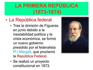 LA PRIMERA REPÚBLICA
          (1873-1874)
• La República federal
  • Tras la dimisión de Figueras
    en junio debido a la
    inestabilidad política y la
    crisis económica, se formó
    un nuevo gobierno
    presidido por el federalista
    Pi i Margall, que proclamó
    la República Federal.
  • Se realizó un proyecto
    constitucional en 1873.
 