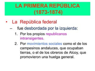 LA PRIMERA REPÚBLICA
           (1873-1874)
• La República federal
 –    fue desbordada por la izquierda:
     1. Por los propios republicanos
        intransigentes.
     2. Por movimientos sociales como el de los
        campesinos andaluces, que ocupaban
        tierras, o el de los obreros de Alcoy, que
        promovieron una huelga general.
 