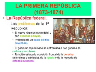 LA PRIMERA REPÚBLICA
             (1873-1874)
• La República federal.
  – Los problemas de la 1ª
    República.
     • El nuevo régimen nació débil y
       con escasos apoyos.
     • Procedía de un pacto político
       coyuntural.
     • El gobierno republicano se enfrentaba a dos guerras, la
     carlista y la cubana.
     • También estaba la oposición frontal de la derecha
     (alfonsinos y carlistas), de la Iglesia y de la mayoría de
     estados europeos.
 