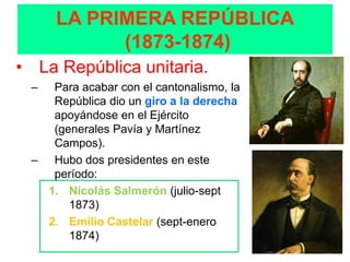 LA PRIMERA REPÚBLICA
           (1873-1874)
• La República unitaria.
 –  Para acabar con el cantonalismo, la
    República dio un giro a la derecha
    apoyándose en el Ejército
    (generales Pavía y Martínez
    Campos).
 – Hubo dos presidentes en este
    período:
   1. Nicolás Salmerón (julio-sept
       1873)
   2. Emilio Castelar (sept-enero
       1874)
 